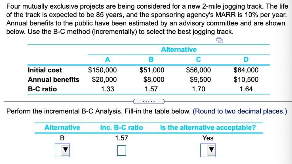 Four mutually exclusive projects are being considered for a new 2-mile jogging track. The life
of the track is expected to be 85 years, and the sponsoring agency's MARR is 10% per year.
Annual benefits to the public have been estimated by an advisory committee and are shown
below. Use the B-C method (incrementally) to select the best jogging track.
Alternative
A
C
D
$150,000
$20,000
$51,000
$56,000
$9,500
$64,000
$10,500
Initial cost
Annual benefits
$8,000
B-C ratio
1.33
1.57
1.70
1.64
.....
Perform the incremental B-C Analysis. Fill-in the table below. (Round to two decimal places.)
Alternative
Inc. B-C ratio
Is the alternative acceptable?
B
1.57
Yes
