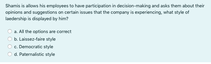 Shamis is allows his employees to have participation in decision-making and asks them about their
opinions and suggestions on certain issues that the company is experiencing, what style of
laedership is displayed by him?
a. All the options are correct
b. Laissez-faire style
c. Democratic style
d. Paternalistic style
