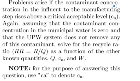Problems arise if the contaminant concen-
tration in the influent to the manufacturing
step rises above a critical acceptable level (ca).
Again, assuming that the contaminant con-
centration in the municipal water is zero and
that the UPW system does not remove any
of this contaminant, solve for the recycle ra-
tio (RR = R/Q) as a function of the other
known quantities, Q, ca, and W.
NOTE: for the purpose of answering this
question, use "ca" to denote Ca.