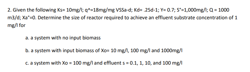 2. Given the following Ks= 10mg/l; q^=18mg/mg VSSa-d; Kd= .25d-1; Y= 0.7; Sᵒ=1,000mg/l; Q = 1000
m3/d; Xa=0. Determine the size of reactor required to achieve an effluent substrate concentration of 1
mg/l for
a. a system with no input biomass
b. a system with input biomass of Xo= 10 mg/l, 100 mg/l and 1000mg/l
c. a system with Xo = 100 mg/l and effluent s = 0.1, 1, 10, and 100 mg/l