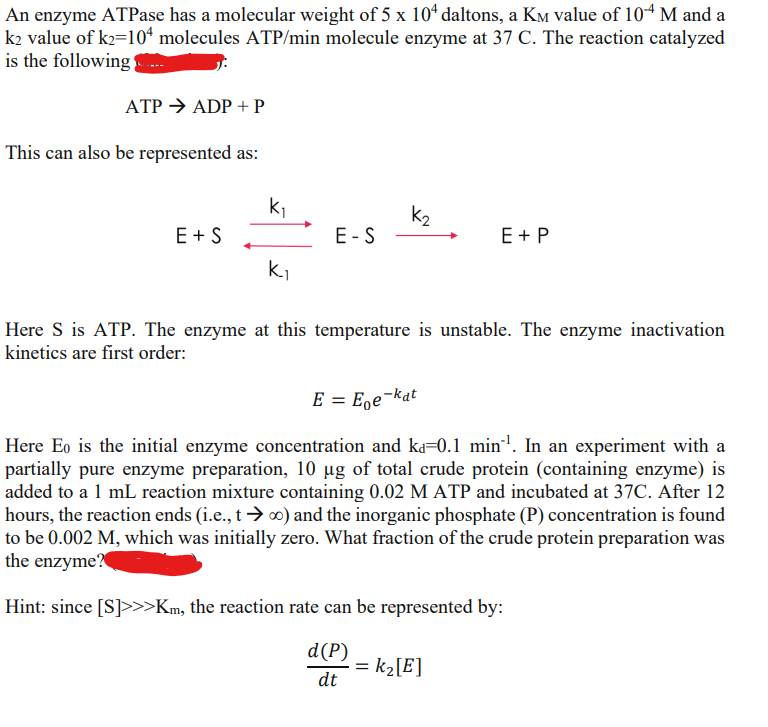 An enzyme ATPase has a molecular weight of 5 x 104 daltons, a KM value of 104 M and a
k2 value of k₂=104 molecules ATP/min molecule enzyme at 37 C. The reaction catalyzed
is the following
ATP → ADP + P
This can also be represented as:
E + S
k₁
k₁
E-S
K₂
E + P
Here S is ATP. The enzyme at this temperature is unstable. The enzyme inactivation
kinetics are first order:
E = Ege-kat
Here Eo is the initial enzyme concentration and ka=0.1 min¹. In an experiment with a
partially pure enzyme preparation, 10 µg of total crude protein (containing enzyme) is
added to a 1 mL reaction mixture containing 0.02 M ATP and incubated at 37C. After 12
hours, the reaction ends (i.e., t→∞) and the inorganic phosphate (P) concentration is found
to be 0.002 M, which was initially zero. What fraction of the crude protein preparation was
the enzyme?
Hint: since [S]>>>Km, the reaction rate can be represented by:
d(P)
dt
= K₂ [E]