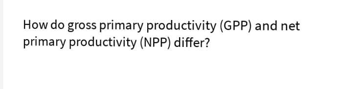How do gross primary productivity (GPP) and net
primary productivity (NPP) differ?
