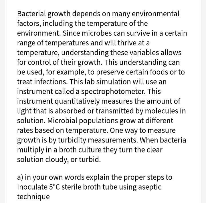 Bacterial growth depends on many environmental
factors, including the temperature of the
environment. Since microbes can survive in a certain
range of temperatures and will thrive at a
temperature, understanding these variables allows
for control of their growth. This understanding can
be used, for example, to preserve certain foods or to
treat infections. This lab simulation will use an
instrument called a spectrophotometer. This
instrument quantitatively measures the amount of
light that is absorbed or transmitted by molecules in
solution. Microbial populations grow at different
rates based on temperature. One way to measure
growth is by turbidity measurements. When bacteria
multiply in a broth culture they turn the clear
solution cloudy, or turbid.
a) in your own words explain the proper steps to
Inoculate 5°C sterile broth tube using aseptic
technique
