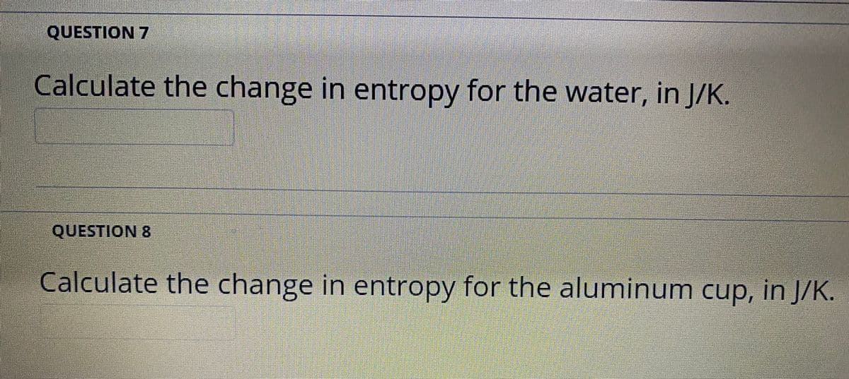 QUESTION 7
Calculate the change in entropy for the water, in J/K.
QUESTION 8
Calculate the change in entropy for the aluminum cup, in J/K.
