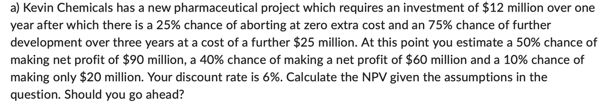 a) Kevin Chemicals has a new pharmaceutical project which requires an investment of $12 million over one
year after which there is a 25% chance of aborting at zero extra cost and an 75% chance of further
development over three years at a cost of a further $25 million. At this point you estimate a 50% chance of
making net profit of $90 million, a 40% chance of making a net profit of $60 million and a 10% chance of
making only $20 million. Your discount rate is 6%. Calculate the NPV given the assumptions in the
question. Should you go ahead?