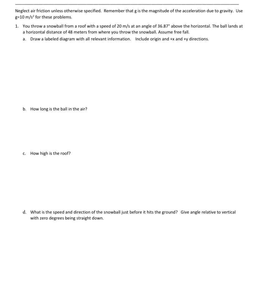 Neglect air friction unless otherwise specified. Remember that g is the magnitude of the acceleration due to gravity. Use
g=10 m/s? for these problems.
1. You throw a snowball from a roof with a speed of 20 m/s at an angle of 36.87° above the horizontal. The ball lands at
a horizontal distance of 48 meters from where you throw the snowball. Assume free fall.
a. Draw a labeled diagram with all relevant information. Include origin and +x and +y directions.
b. How long is the ball in the air?
c. How high is the roof?
d. What is the speed and direction of the snowball just before it hits the ground? Give angle relative to vertical
with zero degrees being straight down.
