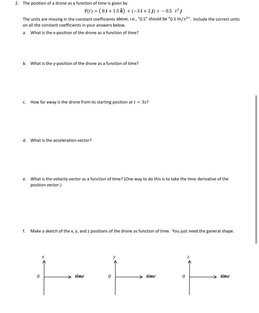 2. The position of a drone as a function of time is given by
*(t) = ( 8 i + 1.5 k) + (-3 î + 2 j) t – 0.5 t2 j
The units are missing in the constant coefficients above, i.e., "0.5" should be "0.5 m/s2". Include the correct units
on all the constant coefficients in your answers below.
a.
What is the x-position of the drone as a function of time?
b.
What is the y-position of the drone as a function of time?
c. How far away is the drone from its starting position at t = 3s?
d.
What is the acceleration vector?
е.
What is the velocity vector as a function of time? (One way to do this is to take the time derivative of the
position vector.)
f. Make a sketch of the x, y, and z positions of the drone as function of time. You just need the general shape.
time
time
time
