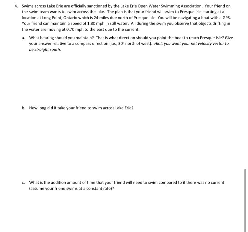 4. Swims across Lake Erie are officially sanctioned by the Lake Erie Open Water Swimming Association. Your friend on
the swim team wants to swim across the lake. The plan is that your friend will swim to Presque Isle starting at a
location at Long Point, Ontario which is 24 miles due north of Presque Isle. You will be navigating a boat with a GPS.
Your friend can maintain a speed of 1.80 mph in still water. All during the swim you observe that objects drifting in
the water are moving at 0.70 mph to the east due to the current.
a. What bearing should you maintain? That is what direction should you point the boat to reach Presque Isle? Give
your answer relative to a compass direction (i.e., 30° north of west). Hint, you want your net velocity vector to
be straight south.
b. How long did it take your friend to swim across Lake Erie?
c. What is the addition amount of time that your friend will need to swim compared to if there was no current
(assume your friend swims at a constant rate)?
