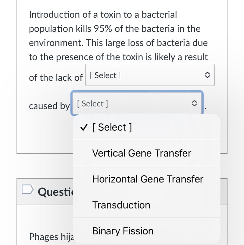 Introduction of a toxin to a bacterial
population kills 95% of the bacteria in the
environment. This large loss of bacteria due
to the presence of the toxin is likely a result
of the lack of [ Select]
caused by [ Select ]
V [ Select ]
Vertical Gene Transfer
Horizontal Gene Transfer
Questic
Transduction
Binary Fission
Phages hija
