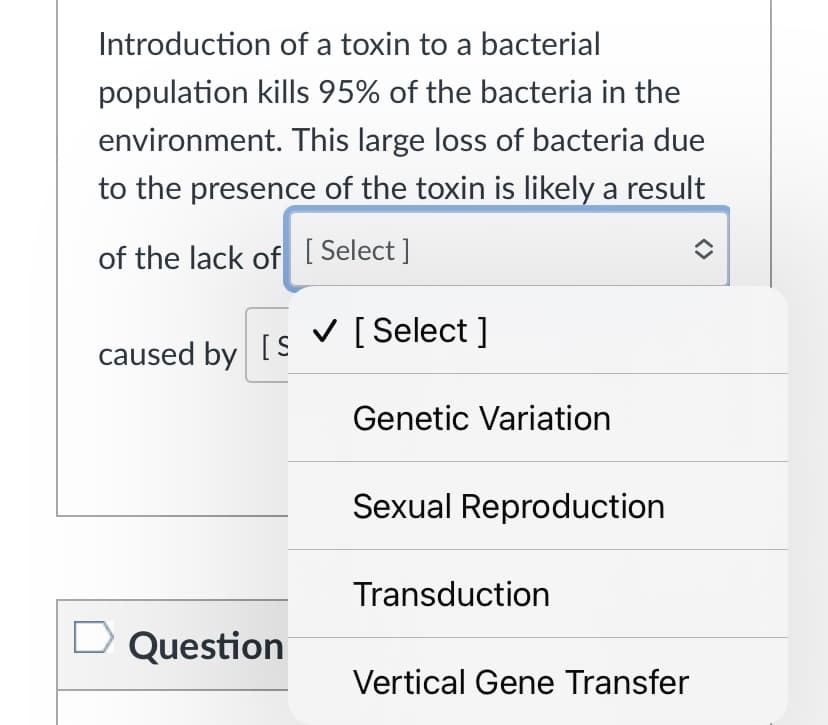 Introduction of a toxin to a bacterial
population kills 95% of the bacteria in the
environment. This large loss of bacteria due
to the presence of the toxin is likely a result
of the lack of [ Select ]
V [ Select ]
caused by [S
Genetic Variation
Sexual Reproduction
Transduction
Question
Vertical Gene Transfer
