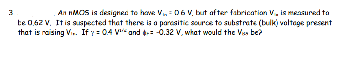 3. .
be 0.62 V. It is suspected that there is a parasitic source to substrate (bulk) voltage present
that is raising Vtn. If y = 0.4 V/2 and oF = -0.32 V, what would the VBs be?
An NMOS is designed to have Vn = 0.6 V, but after fabrication Vm is measured to
%3D
