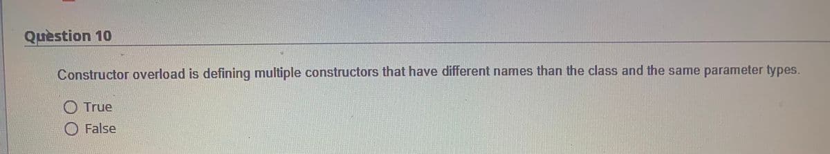 Question 10
Constructor overload is defining multiple constructors that have different names than the class and the same parameter types.
O True
O False