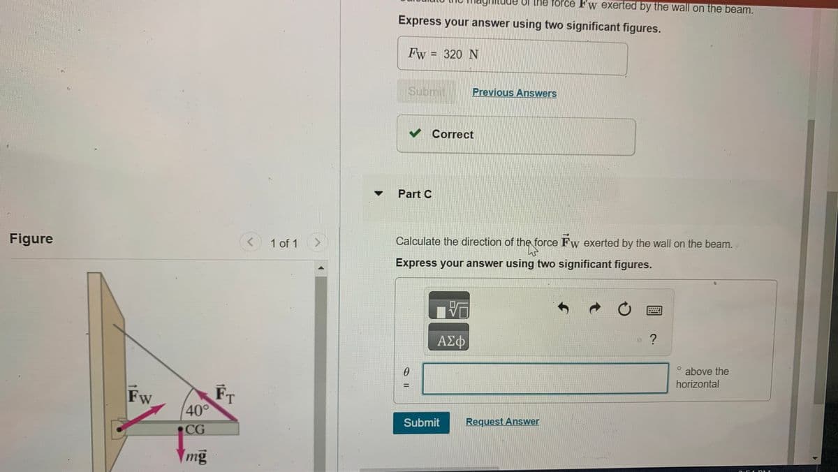 Figure
Fw
40°
CG
mg
FT
<
1 of 1
>
Express your answer using two significant figures.
Fw = 320 N
Submit
✓ Correct
Part C
0
Calculate the direction of the force Fw exerted by the wall on the beam.
W
Express your answer using two significant figures.
VO
ΑΣΦ
e force F'w exerted by the wall on the beam.
Previous Answers
Submit
Request Answer
Ć
?
0
above the
horizontal