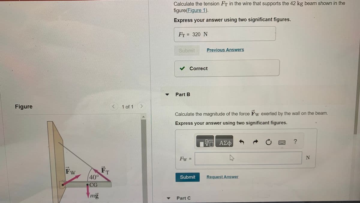 Y
Figure
Fw
40°
CG
Ymg
FT
1 of 1
Calculate the tension Fr in the wire that supports the 42 kg beam shown in the
figure(Figure 1).
Express your answer using two significant figures.
Fr= 320 N
Submit
✓ Correct
Part B
Calculate the magnitude of the force Fw exerted by the wall on the beam.
Express your answer using two significant figures.
Fw:
||
Previous Answers
Submit
Part C
VO
ΑΣΦ
A
Request Answer
Ċ
?
N