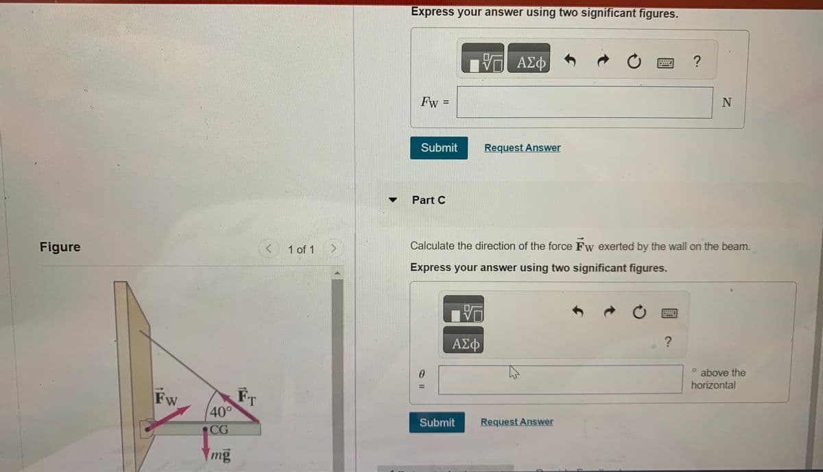 Figure
Fw
40°
CG
mg
FT
A 1 of 1
Express your answer using two significant figures.
Fw =
Submit
Part C
0
ΫΠΙ ΑΣΦ
10
ΑΣΦ
Submit
Request Answer
Calculate the direction of the force Fw exerted by the wall on the beam.
Express your answer using two significant figures.
Request Answer
了?
0
C
N
?
° above the
horizontal