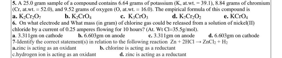 5. A 25.0 gram sample of a compound contains 6.64 grams of potassium (K, at.wt. = 39.1), 8.84 grams of chromium
|(Cr, at.wt. = 52.0), and 9.52 grams of oxygen (O, at.wt. = 16.0). The empirical formula of this compound is
a. K₂Cr₂O7
d. K7Cr₂O₂
e. KCrO4
b. K₂CRO4
c. K3CrO3
6. On what electrode and What mass (in gram) of chlorine gas could be released from a solution of nickel(II)
chloride by a current of 0.25 amperes flowing for 10 hours? (At. Wt Cl=35.5g/mol).
a. 3.311gm on cathode
b. 6.603gm on anode
c. 3.311gm on anode
d. 6.603gm on cathode
7-Identify the correct statement(s) in relation to the following reaction Zn + 2HCl → ZnCl₂ + H₂
a.zinc is acting as an oxidant
b. chlorine is acting as a reductant
c.hydrogen ion is acting as an oxidant
d. zinc is acting as a reductant