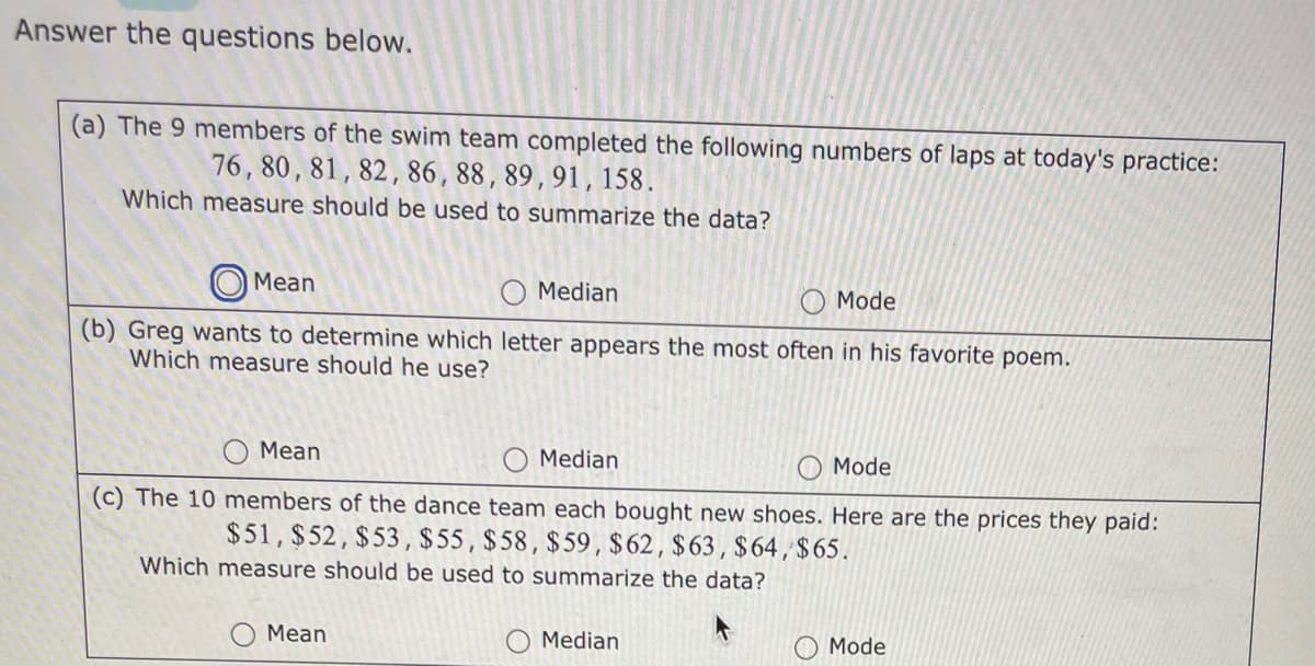 Answer the questions below.
(a) The 9 members of the swim team completed the following numbers of laps at today's practice:
76, 80, 81, 82, 86, 88, 89, 91, 158.
Which measure should be used to summarize the data?
Mean
Mode
(b) Greg wants to determine which letter appears the most often in his favorite poem.
Which measure should he use?
Median
Mean
Median
Mode
(c) The 10 members of the dance team each bought new shoes. Here are the prices they paid:
$51, $52, $53, $55, $58, $59, $62, $63, $64, $65.
Which measure should be used to summarize the data?
Mean
O Median
Mode