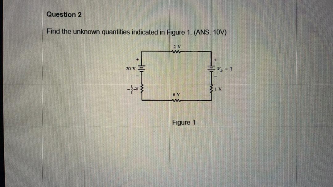 Question 2
Find the unknown quantities indicated in Figure 1. (ANS: 10V)
2 V
20 V E
V, = ?
6 V
Figure 1

