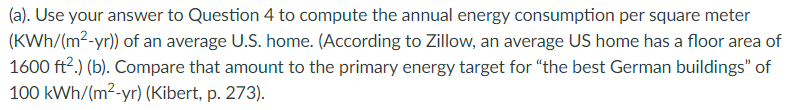 (a). Use your answer to Question 4 to compute the annual energy consumption per square meter
(KWh/(m2-yr)) of an average U.S. home. (According to Zillow, an average US home has a floor area of
1600 ft2.) (b). Compare that amount to the primary energy target for "the best German buildings" of
100 kWh/(m2-yr) (Kibert, p. 273).
