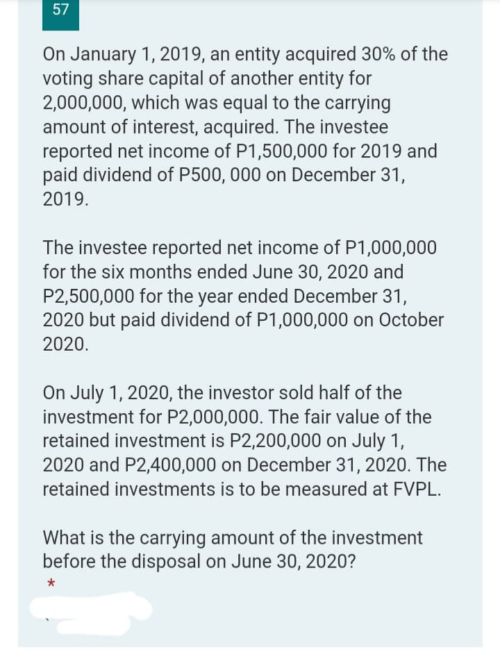 57
On January 1, 2019, an entity acquired 30% of the
voting share capital of another entity for
2,000,000, which was equal to the carrying
amount of interest, acquired. The investee
reported net income of P1,500,000 for 2019 and
paid dividend of P500, 000 on December 31,
2019.
The investee reported net income of P1,000,000
for the six months ended June 30, 2020 and
P2,500,000 for the year ended December 31,
2020 but paid dividend of P1,000,000 on October
2020.
On July 1, 2020, the investor sold half of the
investment for P2,000,000. The fair value of the
retained investment is P2,200,000 on July 1,
2020 and P2,400,000 on December 31, 2020. The
retained investments is to be measured at FVPL.
What is the carrying amount of the investment
before the disposal on June 30, 2020?
*