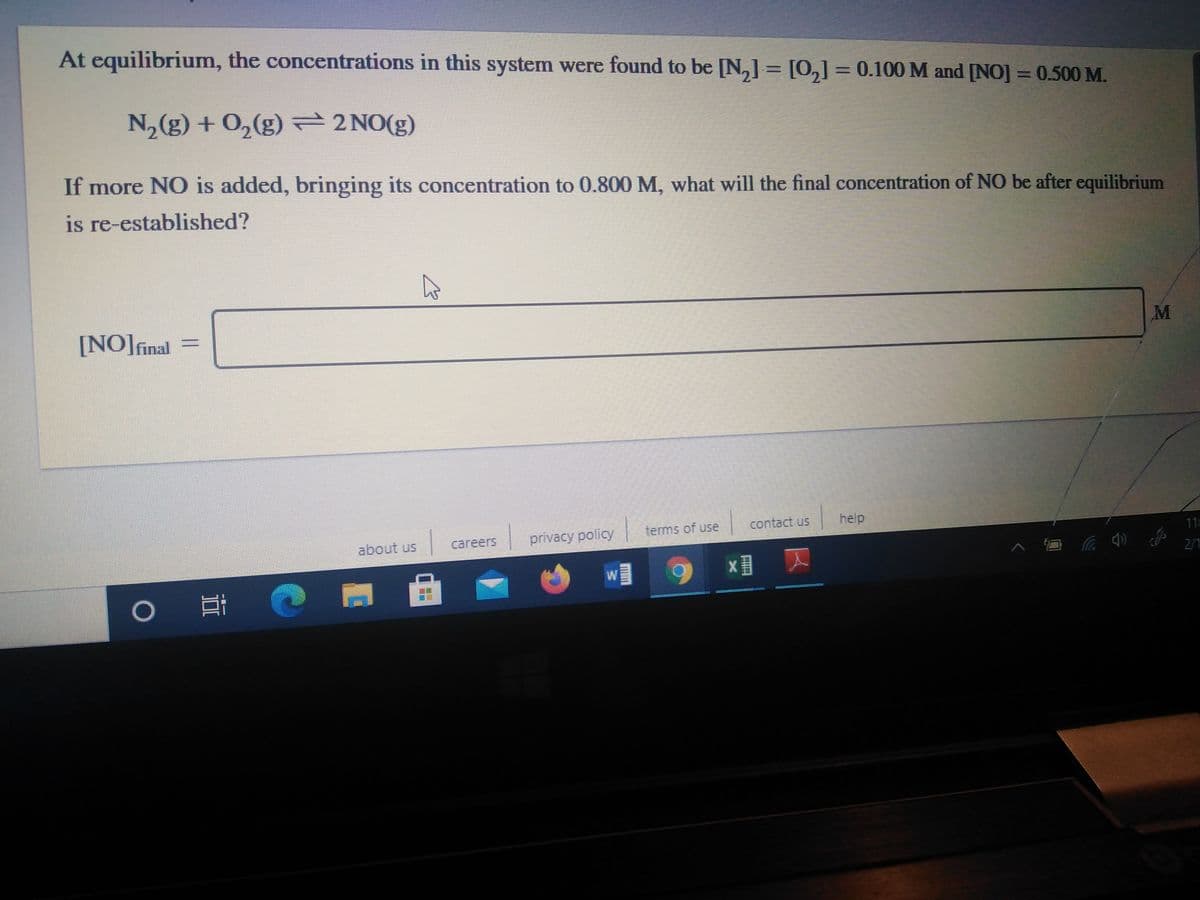 At equilibrium, the concentrations in this system were found to be [N,] = [0,]= 0.100 M and [NO] =0.500 M.
II
N,(g) + 0,(g) 2NO(g)
If more NO is added, bringing its concentration to 0.800 M, what will the final concentration of NO be after equilibrium
is re-established?
[NO]final =
privacy policy
terms of use
contact us
help
about us
careers
11
2/1
x ス
