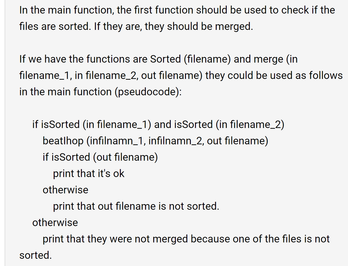 In the main function, the first function should be used to check if the
files are sorted. If they are, they should be merged.
If we have the functions are Sorted (filename) and merge (in
filename_1, in filename_2, out filename) they could be used as follows
in the main function (pseudocode):
if isSorted (in filename_1) and isSorted (in filename_2)
beatlhop (infilnamn_1, infilnamn_2, out filename)
if isSorted (out filename)
print that it's ok
otherwise
print that out filename is not sorted.
otherwise
print that they were not merged because one of the files is not
sorted.
