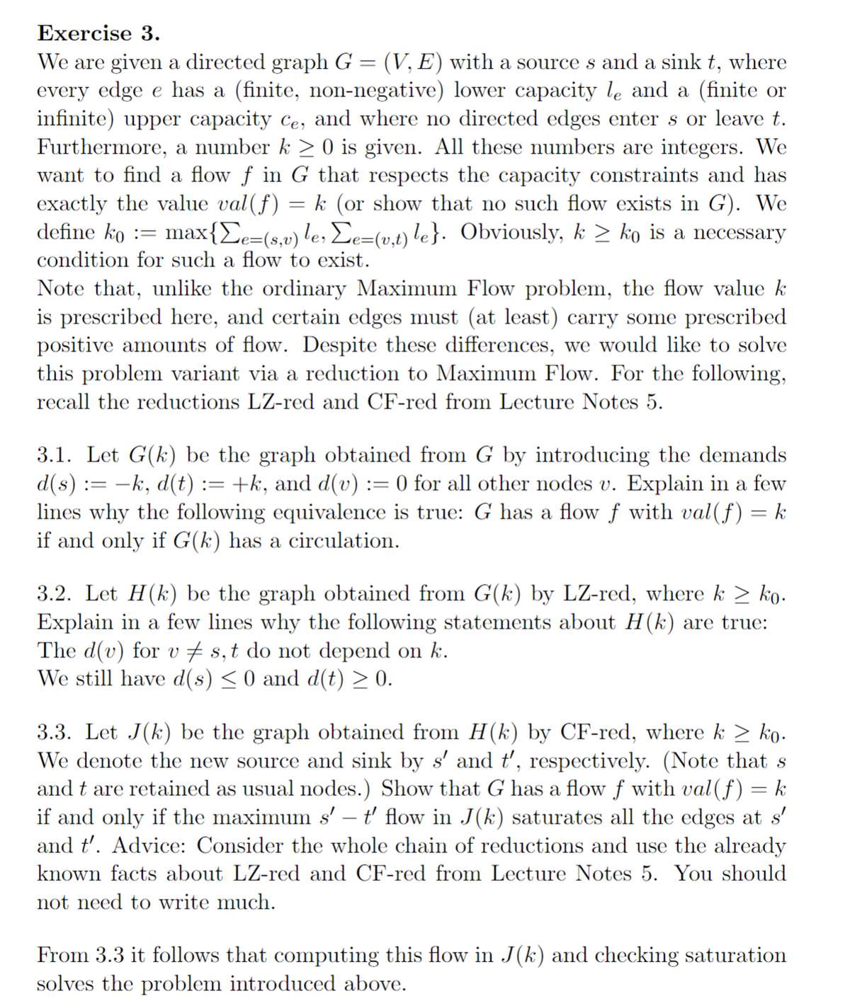 Exercise 3.
We are given a directed graph G = (V, E) with a source s and a sink t, where
every edge e has a (finite, non-negative) lower capacity le and a (finite or
infinite) upper capacity ce, and where no directed edges enters or leave t.
Furthermore, a number k ≥ 0 is given. All these numbers are integers. We
want to find a flow f in G that respects the capacity constraints and has
exactly the value val(f) k (or show that no such flow exists in G). We
define ko = max{Σe=(sv) le, Σe=(v,t) le}. Obviously, k ≥ ko is a necessary
condition for such a flow to exist.
-
Note that, unlike the ordinary Maximum Flow problem, the flow value k
is prescribed here, and certain edges must (at least) carry some prescribed
positive amounts of flow. Despite these differences, we would like to solve
this problem variant via a reduction to Maximum Flow. For the following,
recall the reductions LZ-red and CF-red from Lecture Notes 5.
3.1. Let G(k) be the graph obtained from G by introducing the demands
d(s) := −k, d(t) := +k, and d(v) = 0 for all other nodes v. Explain in a few
lines why the following equivalence is true: G has a flow f with val(f) = k
if and only if G(k) has a circulation.
3.2. Let H(k) be the graph obtained from G(k) by LZ-red, where k ≥ ko.
Explain in a few lines why the following statements about H(k) are true:
The d(v) for v‡s, t do not depend on k.
We still have d(s) ≤ 0 and d(t) ≥ 0.
3.3. Let J(k) be the graph obtained from H(k) by CF-red, where k ≥ ko.
We denote the new source and sink by s' and t', respectively. (Note that s
and t are retained as usual nodes.) Show that G has a flow f with val (f) k
if and only if the maximum s’ – t' flow in J(k) saturates all the edges at s'
and t'. Advice: Consider the whole chain of reductions and use the already
known facts about LZ-red and CF-red from Lecture Notes 5. You should
not need to write much.
From 3.3 it follows that computing this flow in J(k) and checking saturation
solves the problem introduced above.