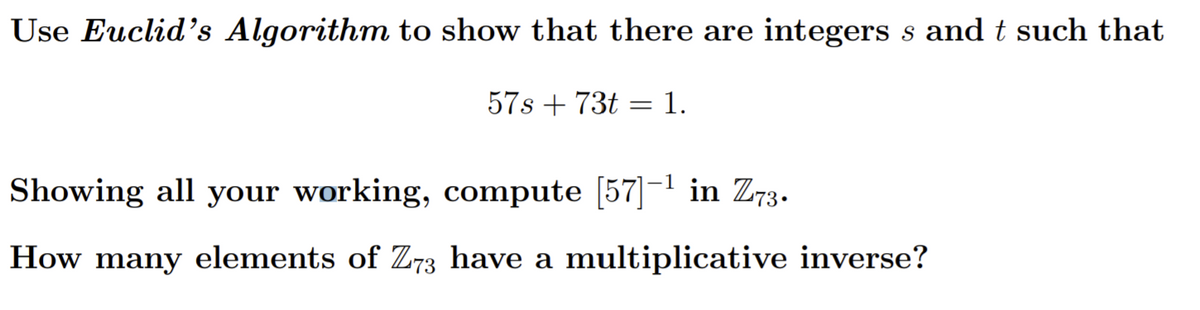 Use Euclid's Algorithm to show that there are integers s and t such that
57s + 73t = 1.
Showing all your working, compute [57]- in Z73.
How many elements of Z73 have a multiplicative inverse?
