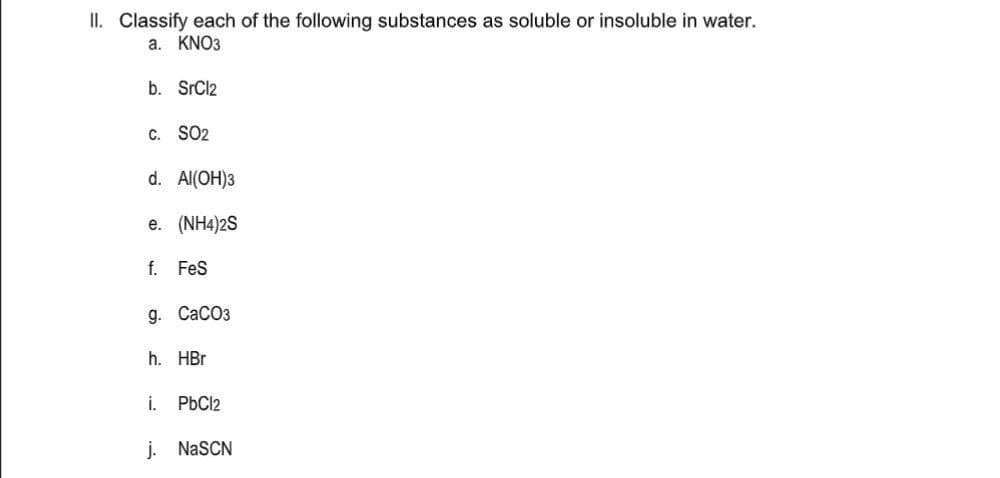 II. Classify each of the following substances as soluble or insoluble in water.
a. KNO3
b. SrCl2
C. SO2
d. Al(OH)3
e. (NH4)2S
f. Fes
g. СаСОз
h. HBr
i.
PbCl2
j. NaSCN
