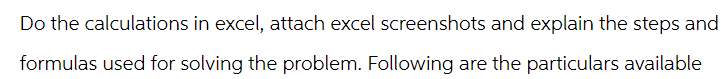 Do the calculations in excel, attach excel screenshots and explain the steps and
formulas used for solving the problem. Following are the particulars available
