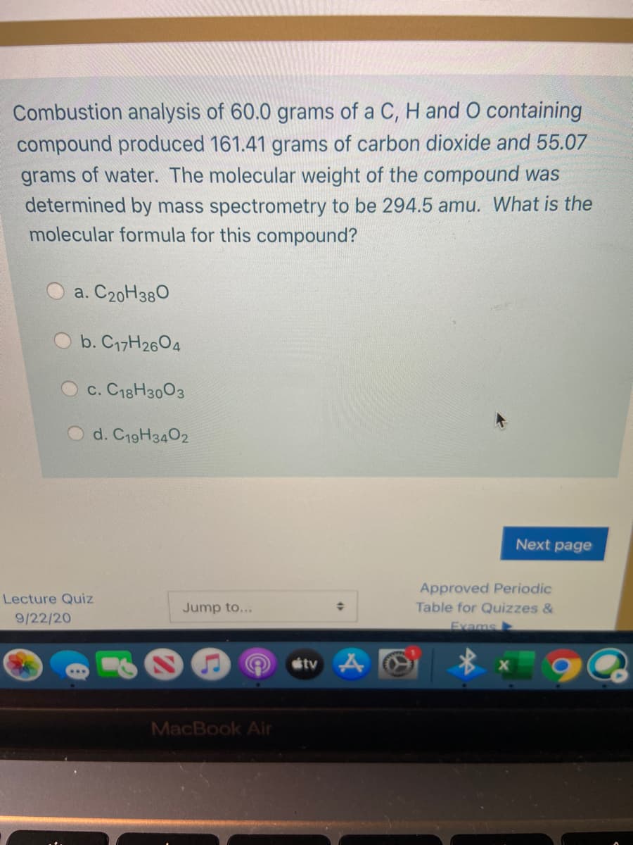 Combustion analysis of 60.0 grams of a C, H and O containing
compound produced 161.41 grams of carbon dioxide and 55.07
grams of water. The molecular weight of the compound was
determined by mass spectrometry to be 294.5 amu. What is the
molecular formula for this compound?
a. C20H380
b. C17H2604
c. C18H3003
d. C19H3402
