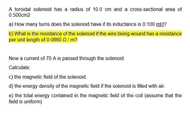 A toroidal solenoid has a radius of 10.0 cm and a cross-sectional area of
0.500cm2
a) How many turns does the solenoid have if its inductance is 0.100 mH?
b) What is the resistance of the solenoid if the wire being wound has a resistance
per unit length of 0.0860 Q/ m?
Now a current of 70 A is passed through the solenoid.
Calculate:
c) the magnetic field of the solenoid.
d) the energy density of the magnetic field if the solenoid is filled with air.
e) the total energy contained in the magnetic field of the coil (assume that the
field is uniform)
