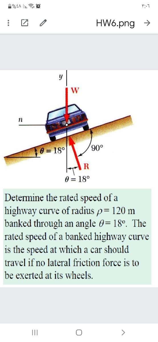1% EA l. D
HW6.png >
W
n
8 = 18°
o06,
0 = 18°
Determine the rated speed of a
highway curve of radius p= 120 m
banked through an angle 0= 18°. The
rated speed of a banked highway curve
is the speed at
nich a car should
travel if no lateral friction force is to
be exerted at its wheels.
II
<>
