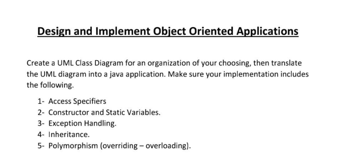 Design and Implement Object Oriented Applications
Create a UML Class Diagram for an organization of your choosing, then translate
the UML diagram into a java application. Make sure your implementation includes
the following.
1- Access Specifiers
2- Constructor and Static Variables.
3- Exception Handling.
4- Inheritance.
5- Polymorphism (overriding - overloading).
