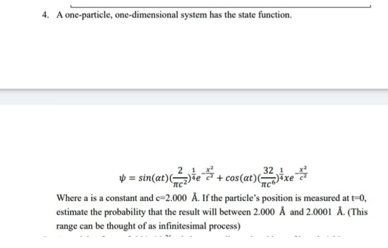 4. A one-particle, one-dimensional system has the state function.
1
e
y = sin(at) (2)
4:
32 1
+ cos (at) (2) 4 x
xe
Where a is a constant and c-2.000 Å. If the particle's position is measured at t=0,
estimate the probability that the result will between 2.000 Å and 2.0001 Å. (This
range can be thought of as infinitesimal process)