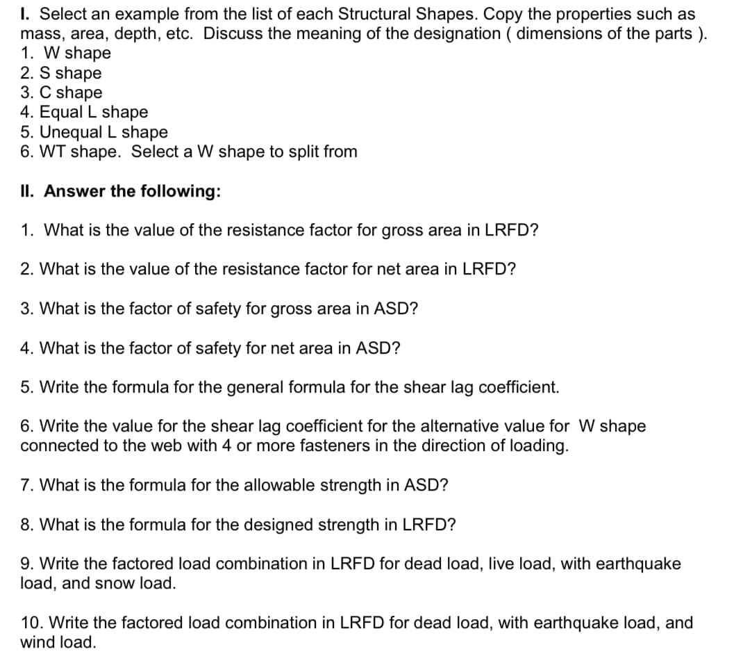 I. Select an example from the list of each Structural Shapes. Copy the properties such as
mass, area, depth, etc. Discuss the meaning of the designation ( dimensions of the parts ).
1. W shape
2. S shape
3. C shape
4. Equal L shape
5. Unequal L shape
6. WT shape. Select a W shape to split from
II. Answer the following:
1. What is the value of the resistance factor for gross area in LRFD?
2. What is the value of the resistance factor for net area in LRFD?
3. What is the factor of safety for gross area in ASD?
4. What is the factor of safety for net area in ASD?
5. Write the formula for the general formula for the shear lag coefficient.
6. Write the value for the shear lag coefficient for the alternative value for W shape
connected to the web with 4 or more fasteners in the direction of loading.
7. What is the formula for the allowable strength in ASD?
8. What is the formula for the designed strength in LRFD?
9. Write the factored load combination in LRFD for dead load, live load, with earthquake
load, and snow load.
10. Write the factored load combination in LRFD for dead load, with earthquake load, and
wind load.