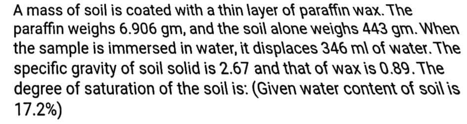 A mass of soil is coated with a thin layer of paraffin wax. The
paraffin weighs 6.906 gm, and the soil alone weighs 443 gm. When
the sample is immersed in water, it displaces 346 ml of water. The
specific gravity of soil solid is 2.67 and that of wax is 0.89. The
degree of saturation of the soil is: (Given water content of soil is
17.2%)
