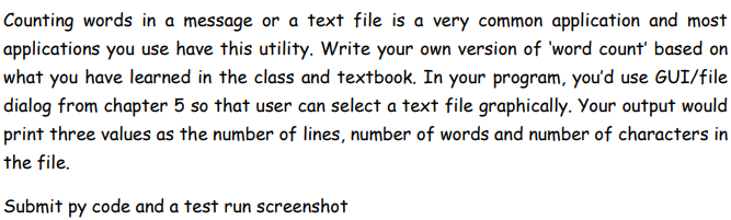 Counting words in a message or a text file is a very common application and most
applications you use have this utility. Write your own version of 'word count' based on
what you have learned in the class and textbook. In your program, you'd use GUI/file
dialog from chapter 5 so that user can select a text file graphically. Your output would
print three values as the number of lines, number of words and number of characters in
the file.
Submit py code and a test run screenshot
