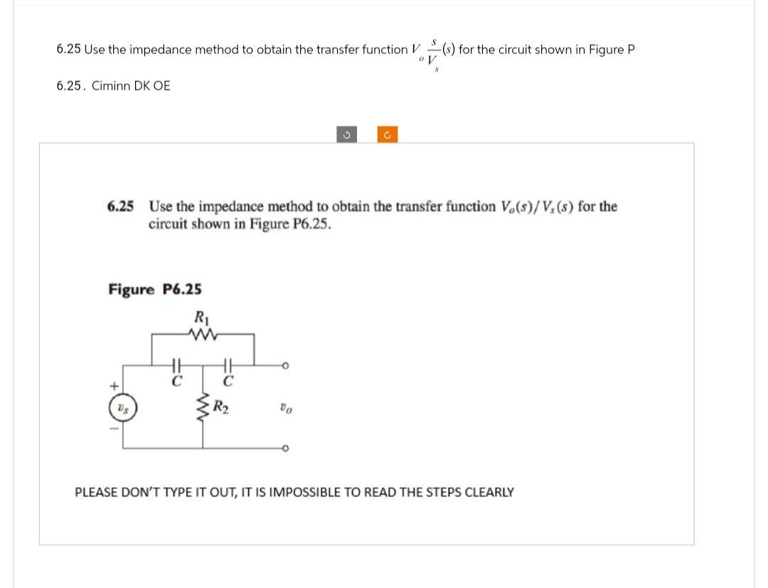 6.25 Use the impedance method to obtain the transfer function V
6.25. Ciminn DK OE
6.25 Use the impedance method to obtain the transfer function Vo(s)/V, (s) for the
circuit shown in Figure P6.25.
Figure P6.25
Us
R₁
ww
C
(s) for the circuit shown in Figure P
ov
R₂
To
PLEASE DON'T TYPE IT OUT, IT IS IMPOSSIBLE TO READ THE STEPS CLEARLY