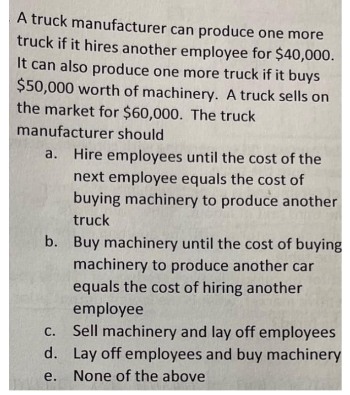 A truck manufacturer can produce one more
truck if it hires another employee for $40,000.
It can also produce one more truck if it buys
$50,000 worth of machinery. A truck sells on
the market for $60,000. The truck
manufacturer should
a. Hire employees until the cost of the
next employee equals the cost of
buying machinery to produce another
truck
b. Buy machinery until the cost of buying
machinery to produce another car
equals the cost of hiring another
employee
С.
Sell machinery and lay off employees
d. Lay off employees and buy machinery
e.
None of the above
