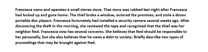 Francesca owns and operates a small stereo store. That store was robbed last night after Francesca
had locked up and gone home. The thief broke a window, entered the premises, and stole a dozen
portable disc players. Francesca fortunately had installed a security camera several weeks ago. After
discovering the theft in the morning, she reviewed the tape and recognized that the thief was her
neighbor Ned. Francesca now has several concerns. She believes that Ned should be responsible to
her personally, but she also believes that he owes a debt to society. Briefly describe two types of
proceedings that may be brought against Ned.
