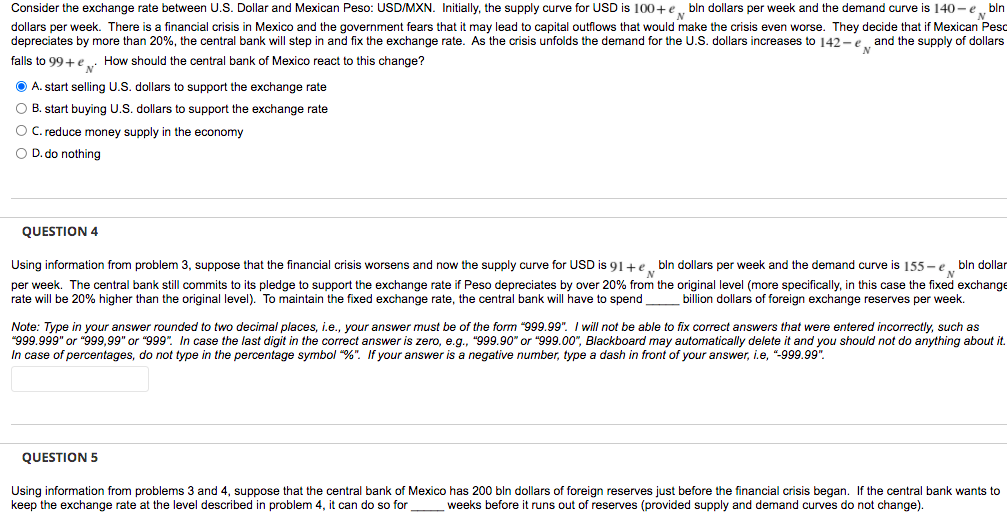 Consider the exchange rate between U.S. Dollar and Mexican Peso: USD/MXN. Initially, the supply curve for USD is 100+e, bln dollars per week and the demand curve is 140 - e„bln
dollars per week. There is a financial crisis in Mexico and the government fears that it may lead to capital outflows that would make the crisis even worse. They decide that if Mexican Peso
depreciates by more than 20%, the central bank will step in and fix the exchange rate. As the crisis unfolds the demand for the U.S. dollars increases to 142-e and the supply of dollars
falls to 99+ e
N'
How should the central bank of Mexico react to this change?
O A. start selling U.S. dollars to support the exchange rate
O B. start buying U.S. dollars to support the exchange rate
O C. reduce money supply in the economy
O D. do nothing
QUESTION 4
bln dollars per week and the demand curve is 155 -e bln dollar
Using information from problem 3, suppose that the financial crisis worsens and now the supply curve for USD is 91+e.
per week. The central bank still commits to its pledge to support the exchange rate if Peso depreciates by over 20% from the original level (more specifically, in this case the fixed exchange
rate will be 20% higher than the original level). To maintain the fixed exchange rate, the central bank will have to spend
billion dollars of foreign exchange reserves per week.
Note: Type in your answer rounded to two decimal places, i.e., your answer must be of the form "999.99". I will not be able to fix correct answers that were entered incorrectly, such as
"999.999" or "999,99" or "999". In case the last digit in the correct answer is zero, e.g., "999.90" or "999.00", Blackboard may automatically delete it and you should not do anything about it.
In case of percentages, do not type in the percentage symbol "%". If your answer is
negative number, type a dash in front of your answer, i.e, "-999.99".
QUESTION 5
Using information from problems 3 and 4, suppose that the central bank of Mexico has 200 bln dollars of foreign reserves just before the financial crisis began. If the central bank wants to
keep the exchange rate at the level described in problem 4, it can do so for
weeks before it runs out of reserves (provided supply and demand curves do not change).
