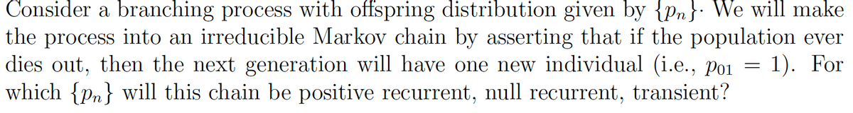 Consider a branching process with offspring distribution given by {pn}. We will make
the process into an irreducible Markov chain by asserting that if the population ever
dies out, then the next generation will have one new individual (i.e., Po1 = 1). For
which {pn} will this chain be positive recurrent, null recurrent, transient?