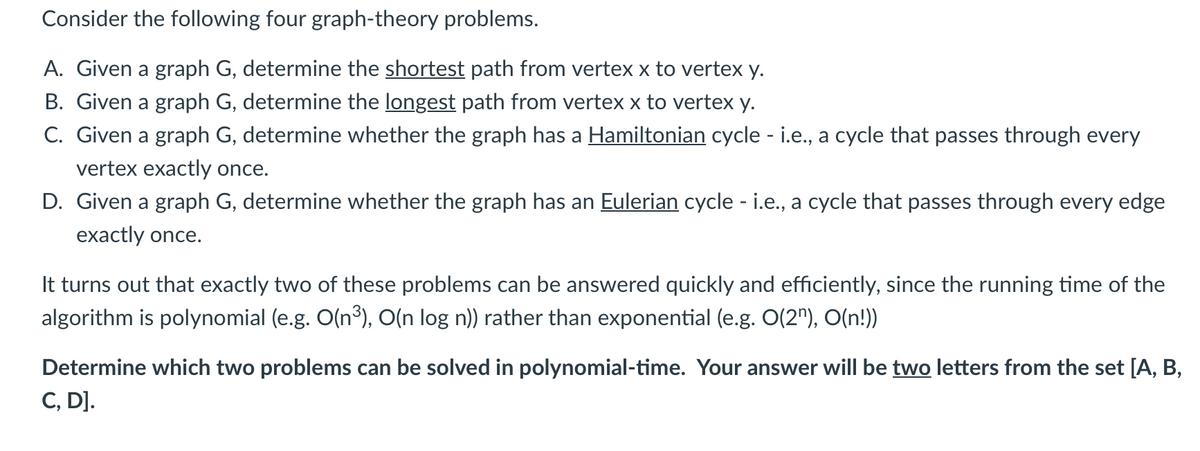 Consider the following four graph-theory problems.
A. Given a graph G, determine the shortest path from vertex x to vertex y.
B. Given a graph G, determine the longest path from vertex x to vertex y.
C. Given a graph G, determine whether the graph has a Hamiltonian cycle - i.e., a cycle that passes through every
vertex exactly once.
D. Given a graph G, determine whether the graph has an Eulerian cycle - i.e., a cycle that passes through every edge
exactly once.
It turns out that exactly two of these problems can be answered quickly and efficiently, since the running time of the
algorithm is polynomial (e.g. O(n³), O(n log n)) rather than exponential (e.g. O(2"), O(n!))
Determine which two problems can be solved in polynomial-time. Your answer will be two letters from the set [A, B,
C, D].

