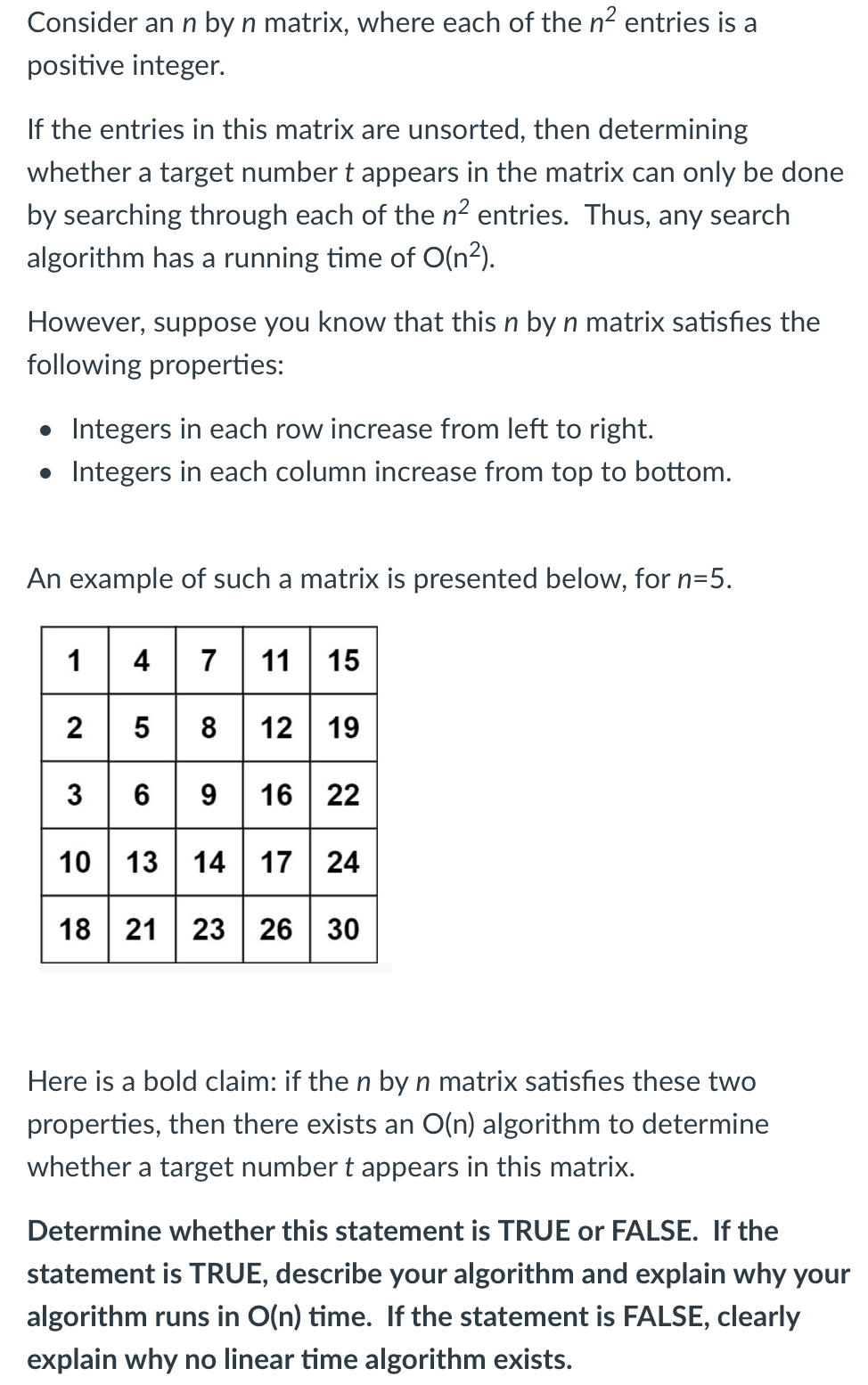 Consider an n by n matrix, where each of the n2 entries is a
positive integer.
If the entries in this matrix are unsorted, then determining
whether a target number t appears in the matrix can only be done
by searching through each of the n2 entries. Thus, any search
algorithm has a running time of O(n²).
However, suppose you know that this n by n matrix satisfies the
following properties:
• Integers in each row increase from left to right.
• Integers in each column increase from top to bottom.
An example of such a matrix is presented below, for n=5.
4 7 11 15
2 5 8 12 19
3 6 9 16 22
10 13 14 17 24
1
18 21 23 | 26 | 30
Here is a bold claim: if the n by n matrix satisfies these two
properties, then there exists an O(n) algorithm to determine
whether a target number t appears in this matrix.
Determine whether this statement is TRUE or FALSE. If the
statement is TRUE, describe your algorithm and explain why your
algorithm runs in O(n) time. If the statement is FALSE, clearly
explain why no linear time algorithm exists.
