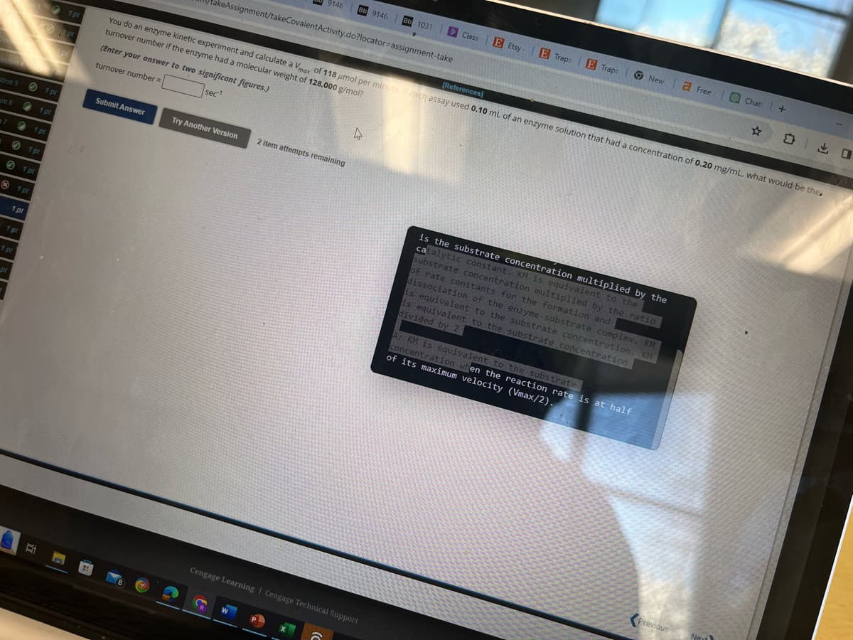 1 pt
pt
9146
Bb 9146
Bb 1031
Class
Etsy
E Traps
E Traps New Free Chat +
☆
出口
keAssignment/takeCovalentActivity.do?locator-assignment-take
[References]
You do an enzyme kinetic experiment and calculate a Vmax of 118 μmol per minute. If each assay used 0.10 mL of an enzyme solution that had a concentration of 0.20 mg/mL, what would be the
turnover number if the enzyme had a molecular weight of 128,000 g/mol?
(Enter your answer to two significant figures.)
turnover number =
sec-1
D
1 pt
Submit Answer
Try Another Version
2 item attempts remaining
estion
stion 5
on 6
7
1pt
1 pt
1 pt
1pt
1pt
1pt
1 pt
1 pt
D
is the substrate concentration multiplied by the
catalytic constant. KM is equivalent to the
substrate concentration multiplied by the ratio
of rate constants for the formation and
dissociation of the enzyme-substrate complex. KM
is equivalent to the substrate concentration. KM
is equivalent to the substrate concentration
divided by 2
A: KM is equivalent to the substrate
concentration when the reaction rate is at half
of its maximum velocity (Vmax/2).
Cengage Learning | Cengage Technical Support
Previous
New