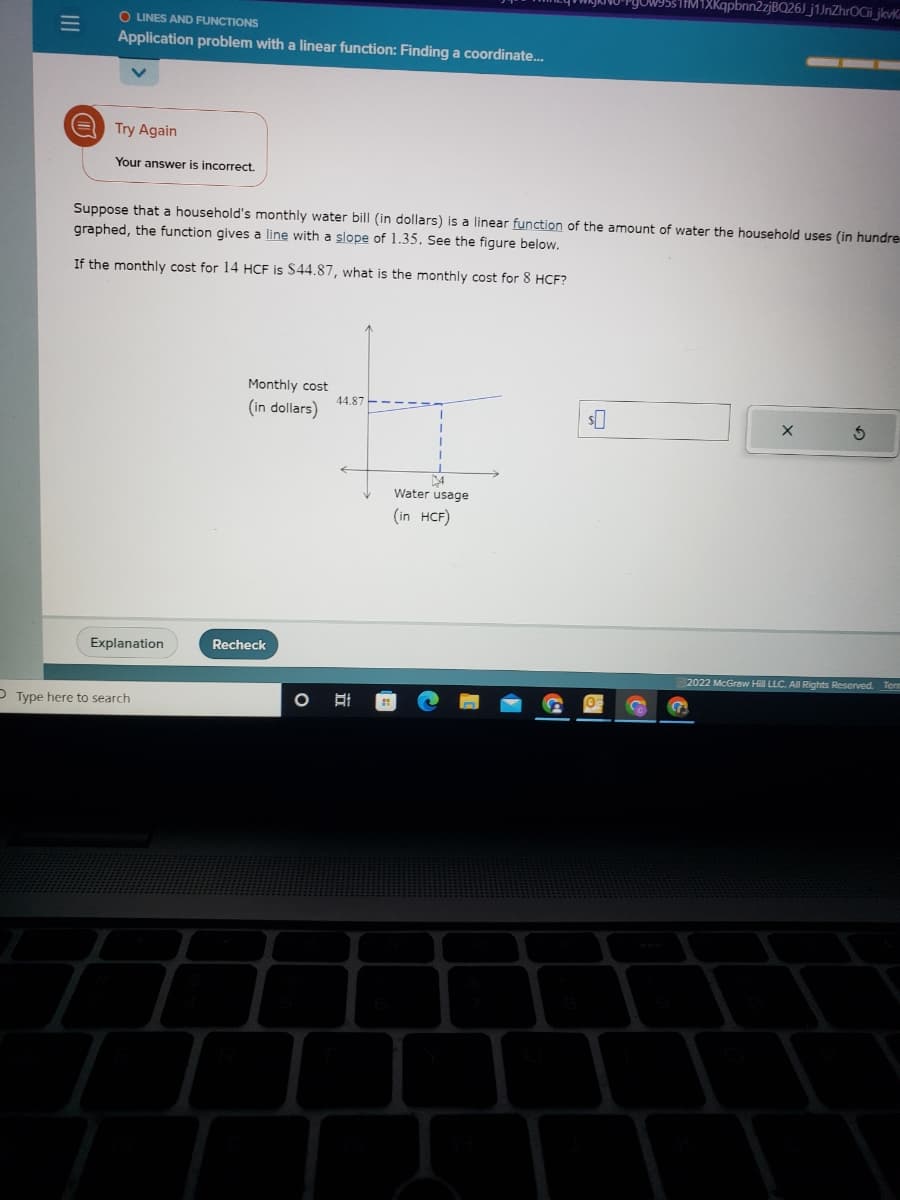 |||
=
O LINES AND FUNCTIONS
Application problem with a linear function: Finding a coordinate...
Try Again
Your answer is incorrect.
Suppose that a household's monthly water bill (in dollars) is a linear function of the amount of water the household uses (in hundre
graphed, the function gives a line with a slope of 1.35. See the figure below.
If the monthly cost for 14 HCF is $44.87, what is the monthly cost for 8 HCF?
Explanation
Type here to search
Monthly cost
(in dollars)
Recheck
44.87
14
Water usage
(in HCF)
1M1XKqpbnn2zjBQ26J_j1JnZhrOCii_jkvk
$0
3
2022 McGraw Hill LLC. All Rights Reserved. Term