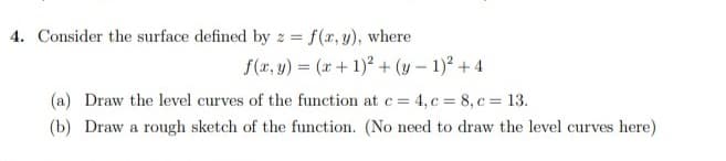 4. Consider the surface defined by z = f(x, y), where
f(x, y) = (x + 1)2 + (y - 1)² + 4
(a) Draw the level curves of the function at c = 4, c = 8, c = 13.
(b) Draw a rough sketch of the function. (No need to draw the level curves here)