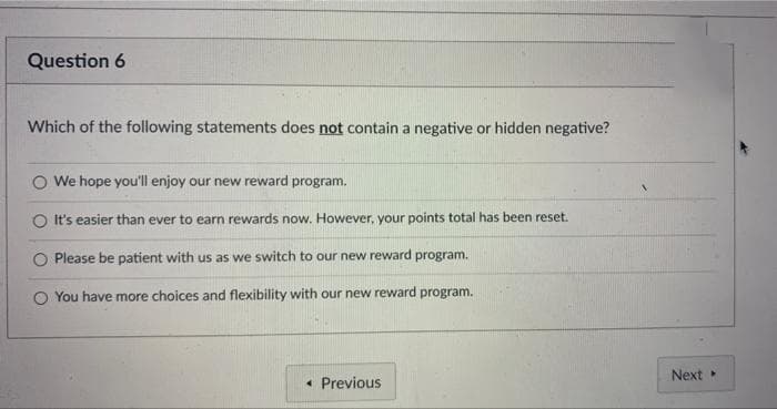 Question 6
Which of the following statements does not contain a negative or hidden negative?
O We hope you'll enjoy our new reward program.
O It's easier than ever to earn rewards now. However, your points total has been reset.
Please be patient with us as we switch to our new reward program.
O You have more choices and flexibility with our new reward program.
Next
• Previous
