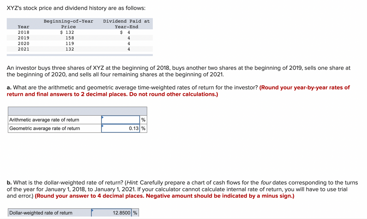 XYZ's stock price and dividend history are as follows:
Year
2018
2019
2020
2021
Beginning-of-Year
Price
$ 132
158
119
132
Dividend Paid at
An investor buys three shares of XYZ at the beginning of 2018, buys another two shares at the beginning of 2019, sells one share at
the beginning of 2020, and sells all four remaining shares at the beginning of 2021.
Arithmetic average rate of return
Geometric average rate of return
Year-End
$
4
4
4
4
a. What are the arithmetic and geometric average time-weighted rates of return for the investor? (Round your year-by-year rates of
return and final answers to 2 decimal places. Do not round other calculations.)
Dollar-weighted rate of return
%
0.13 %
b. What is the dollar-weighted rate of return? (Hint. Carefully prepare a chart of cash flows for the four dates corresponding to the turns
of the year for January 1, 2018, to January 1, 2021. If your calculator cannot calculate internal rate of return, you will have to use trial
and error.) (Round your answer to 4 decimal places. Negative amount should be indicated by a minus sign.)
12.8500 %